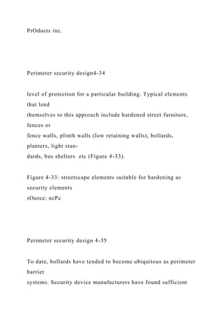 PrOducts inc.
Perimeter security design4-34
level of protection for a particular building. Typical elements
that lend
themselves to this approach include hardened street furniture,
fences or
fence walls, plinth walls (low retaining walls), bollards,
planters, light stan-
dards, bus shelters etc (Figure 4-33).
Figure 4-33: streetscape elements suitable for hardening as
security elements
sOurce: ncPc
Perimeter security design 4-35
To date, bollards have tended to become ubiquitous as perimeter
barrier
systems. Security device manufacturers have found sufficient
 