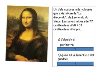 Un dels quadres més valuosos
que existeixen és “La
Gioconda”, de Leonardo da
Vince. Les seves mides són 77
centímetres d’alt i 53
centímetres d’ample.
a) Calcula’n el
perímetre.
77+77+53+53 =260 cm
b)Quina és la superfície del
quadre?
77 x 53 =4.081 cm
 