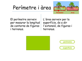 Perímetre i àrea
El perímetre serveix
per mesurar la longitud
de contorns de figures
i terrenys.
L'àrea serveix per la
superfície, és a dir
l'extensió, de figures i
terrenys.
 