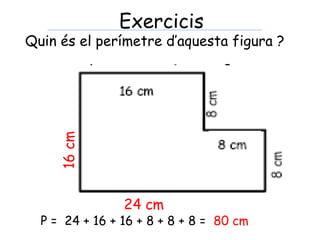 Quin és el perímetre d’aquesta figura ?
P = 24 + 16 + 16 + 8 + 8 + 8 = 80 cm
Exercicis
 