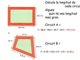Calcula la longitud de
cada circui
digues
quin té una longitud
mes gran.
Circuit A =
Circuit B =
P = 58,9 + 58,9 + 39,7 + 39,7 = 197,2 hm
P = 5,35 + 4,63 +3,7 + 2,9 = 16,58 m
 