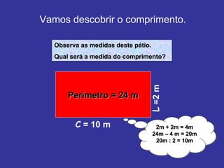 Vamos descobrir o comprimento. L  =2 m Observa as medidas deste pátio. Qual será a medida do comprimento? 2m + 2m = 4m 24m – 4 m = 20m 20m : 2 = 10m Perímetro = 24 m C  = 10 m 