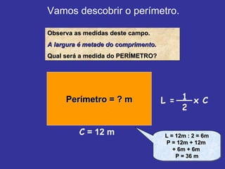 Vamos descobrir o perímetro. Observa as medidas deste campo. A largura é metade do comprimento. Qual será a medida do PERÍMETRO? Perímetro = ? m C  = 12 m L = 12m : 2 = 6m P = 12m + 12m  + 6m + 6m  P = 36 m L =  x C 1 2 