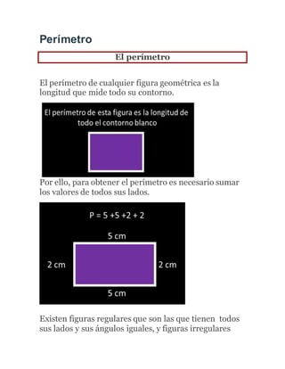 Perímetro
El perímetro
El perímetro de cualquier figura geométrica es la
longitud que mide todo su contorno.
Por ello, para obtener el perímetro es necesario sumar
los valores de todos sus lados.
Existen figuras regulares que son las que tienen todos
sus lados y sus ángulos iguales, y figuras irregulares
 