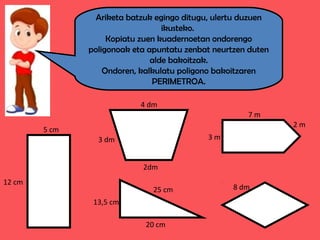 Ariketa batzuk egingo ditugu, ulertu duzuen
ikusteko.
Kopiatu zuen kuadernoetan ondorengo
poligonoak eta apuntatu zenbat neurtzen duten
alde bakoitzak.
Ondoren, kalkulatu poligono bakoitzaren
PERIMETROA.
5 cm
12 cm
4 dm
3 dm
2dm
7 m
3 m
2 m
25 cm
20 cm
13,5 cm
8 dm
 