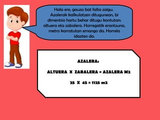 Hala ere, gauza bat falta zaigu.
Azalerak kalkulatzen ditugunean, bi
dimentsio hartu behar ditugu kontutan:
altuera eta zabalera. Horregatik erantzuna,
metro karratutan emango da. Horrela
idazten da.
AZALERA:
ALTUERA X ZABALERA = AZALERA M2
25 X 45 = 1125 m2
 