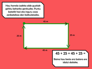 45 m
45 m
25 m 25 m
Hau horrela izakita alde guztiak
gehitu beharko genituzke. Puntu
batetik hasi eta inguru osoa
zenbatekoa den kalkulatzeko.
45 + 25 + 45 + 25 =
Baina hau beste era batera ere
idatzi daiteke.
 
