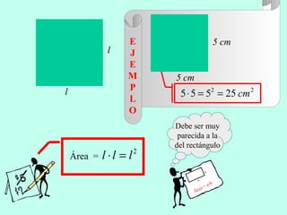 Área =
2
lll =⋅
22
25555 cm==⋅
l
l
Debe ser muy
parecida a la
del rectángulo
Área = a·b
a
b
5 cm
5 cm
E
J
E
M
P
L
O