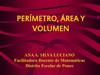 PERÍMETRO, ÁREA Y VOLUMEN 
ANA A. SILVA LUCIANO 
Facilitadora Docente de Matemáticas 
Distrito Escolar de Ponce  