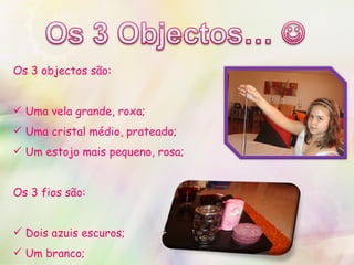 Os 3 objectos são: Uma vela grande, roxa; Uma cristal médio, prateado; Um estojo mais pequeno, rosa; Os 3 fios são: Dois azuis escuros; Um branco; 