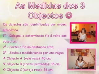 Os objectos são identificados por ordem alfabética. 1º - Coloquei o determinado fio á volta dos objectos; 2º - Cortei o fio no destinado sítio; 3º - Soube a medida vendo por uma régua. Objecto A  (vela roxa): 40 cm; Objecto B (cristal prateado): 35 cm; Objecto C (estojo rosa): 26 cm; 