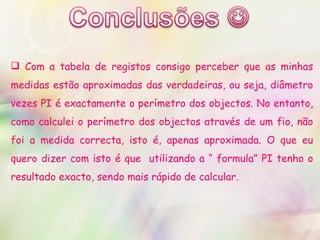 Com a tabela de registos consigo perceber que as minhas medidas estão aproximadas das verdadeiras, ou seja, diâmetro vezes PI é exactamente o perímetro dos objectos. No entanto, como calculei o perímetro dos objectos através de um fio, não foi a medida correcta, isto é, apenas aproximada. O que eu quero dizer com isto é que  utilizando a “ formula” PI tenho o resultado exacto, sendo mais rápido de calcular.  