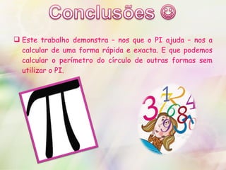 Este trabalho demonstra – nos que o PI ajuda – nos a calcular de uma forma rápida e exacta. E que podemos calcular o perímetro do círculo de outras formas sem utilizar o PI. 
