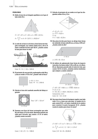PROBLEMAS
72. Halla el área de un triángulo equilátero en el que el
lado mide 24 m
h2 + 122 = 242 ⇒ h2 = 432 ⇒ h = √
—
432 = 20,78 m
A = ⇒ A = 24 · 20,78 : 2 = 249,36 m2
73. La vela de un barco es de lona y tiene forma de trián-
gulo rectángulo; sus catetos miden 10 m y 18 m. El
metro cuadrado de lona vale 18,5 €. ¿Cuánto cuesta
la lona para hacer la vela?
Coste: 10 · 18 : 2 · 18,5 = 1665 €
74. El perímetro de una parcela cuadrangular mide 56 m,
y esta se vende a 15 € el m2. ¿Cuánto vale la finca?
75. Calcula el área del cuadrado amarillo del dibujo si-
guiente:
76. Tenemos una finca de forma rectangular que mide
52 m de largo y 27 m de ancho. Queremos ponerle una
valla para cercarla, que cuesta a 12 € el metro.
¿Cuánto cuesta cercarla?
Coste: 2 · (52 + 27) · 12 = 1896 €
77. Calcula el perímetro de un rombo en el que las dia-
gonales miden 18 m y 12 m
a2 = 92 + 62 = 117
a = √
—
117 = 10,82 m
P = 4a
P = 4 · 10,82 = 43,28 m
78. Una pieza de tela para hacer un abrigo tiene forma
de romboide; la base mide 85 cm, y el área, 2975 cm2.
¿Cuánto mide de alto?
a = 2975 : 85 = 35 cm
79. Un tablero de aglomerado tiene forma de trapecio
isósceles; las bases miden 1,35 m y 85 cm, y la altura,
65 cm. Queremos ponerle todo el canto de cinta, que
cuesta 1,25 € el metro. ¿Cuántos metros tendremos
que comprar y cuánto costarán?
c2 = 652 + 252 = 4850 ⇒ c = √
—
4850 = 69,64 cm
P = B + b + 2c
P = 135 + 85 + 2 · 69,64 = 359,28 cm = 3,59 m
Compraremos: 3,6 m
Coste: 3,6 · 1,25 = 4,5 €
80. Una mesa tiene forma de hexágono regular cuyo lado
mide 1,2 m, y tiene una sola pata. La madera de la
pata cuesta 35 €, y el metro cuadrado de la madera
para construir la parte hexagonal, 54 €. ¿Cuánto
cuesta la madera para hacer la mesa?
a2 + 0,62 = 1,22 ⇒ a2 = 1,08 ⇒ a = √
—
1,08 = 1,04 m
A = ⇒ A = 6 · 1,2 · 1,04 : 2 = 3,74 m2
Coste: 3,74 · 54 + 35 = 236,96 €
P · a
2
a
0,6 m
1
,
2
m
1
,
2
m
c
B = 135 cm 25 cm
b = 85 cm 65
cm
b = 85 cm
a
9 m
6 m
a
b = 52 m
a = 27 m
b = 2,5 cm
Área: 1,252 = 1,56 cm2
a
a = 56 : 4 = 14 m
Coste: 142 · 15 = 2940 €
10 m
18
m
b · h
2
12 m
h
2
4
m
SOLUCIONARIO
130
Mates1eso_SOL_09a13 16/03/11 08:44 Página 130
 