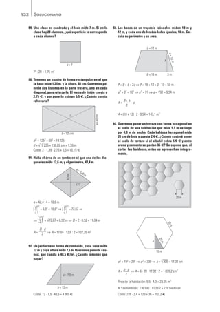 89. Una clase es cuadrada y el lado mide 7 m. Si en la
clase hay 28 alumnos, ¿qué superficie le corresponde
a cada alumno?
72 : 28 = 1,75 m2
90. Tenemos un cuadro de forma rectangular en el que
la base mide 1,25 m, y la altura, 60 cm. Queremos po-
nerle dos listones en la parte trasera, uno en cada
diagonal, para reforzarlo. El metro de listón cuesta a
2,75 €, y por ponerlo cobran 5,5 €. ¿Cuánto cuesta
reforzarlo?
d 2 = 1252 + 602 = 19225
d = √
—
19225 = 138,65 cm = 1,39 m
Coste: 2 · 1,39 · 2,75 + 5,5 = 13,15 €
91. Halla el área de un rombo en el que una de las dia-
gonales mide 12,6 m, y el perímetro, 42,4 m
a = 42,4 : 4 = 10,6 m
( )2
+ 6,32 = 10,62 ⇒ ( )2
= 72,67 ⇒
⇒ ( )
2
= √
—
72,67 = 8,52 m ⇒ D = 2 · 8,52 = 17,04 m
A = ⇒ A = 17,04 · 12,6 : 2 = 107,35 m2
92. Un jardín tiene forma de romboide, cuya base mide
12 m y cuya altura mide 7,5 m. Queremos ponerle cés-
ped, que cuesta a 48,5 €/m2. ¿Cuánto tenemos que
pagar?
Coste: 12 · 7,5 · 48,5 = 4365 €
93. Las bases de un trapecio isósceles miden 18 m y
12 m, y cada uno de los dos lados iguales, 10 m. Cal-
cula su perímetro y su área.
P = B + b + 2c ⇒ P = 18 + 12 + 2 · 10 = 50 m
a2 + 32 = 102 ⇒ a2 = 91 ⇒ a = √
—
91 = 9,54 m
A = · a
A = (18 + 12) : 2 · 9,54 = 143,1 m2
94. Queremos poner un terrazo con forma hexagonal en
el suelo de una habitación que mide 5,5 m de largo
por 4,3 m de ancho. Cada baldosa hexagonal mide
20 cm de lado y cuesta 2,4 €. ¿Cuánto costará poner
el suelo de terrazo si el albañil cobra 120 € y entre
arena y cemento se gastan 36 €? Se supone que, al
cortar las baldosas, estas se aprovechan íntegra-
mente.
a2 + 102 = 202 ⇒ a2 = 300 ⇒ a = √
—
300 = 17,32 cm
A = ⇒ A = 6 · 20 · 17,32 : 2 = 1039,2 cm2
Área de la habitación: 5,5 · 4,3 = 23,65 m2
N.o de baldosas: 236500 : 1039,2 = 228 baldosas
Coste: 228 · 2,4 + 120 + 36 = 703,2 €
p · a
2
a
10 m
2
0
m
2
0
m
20 m
B + b
2
B = 18 m 3 m
c
=
1
0
m
b = 12 m
a
b = 12 m
a = 7,5 m
D · d
2
D
2
D
2
D
2
a=10,6m
6,3
m
D/2
b = 125 cm
a
=
60
cm
d
a = 7
SOLUCIONARIO
132
Mates1eso_SOL_09a13 16/03/11 08:44 Página 132
 