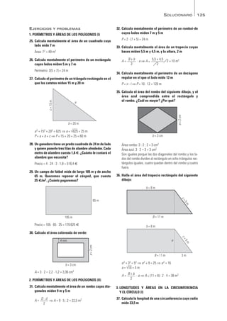 125
EJERCICIOS Y PROBLEMAS
1. PERÍMETROS Y ÁREAS DE LOS POLÍGONOS (I)
25. Calcula mentalmente el área de un cuadrado cuyo
lado mide 7 m
Área: 72 = 49 m2
26. Calcula mentalmente el perímetro de un rectángulo
cuyos lados miden 5 m y 7 m
Perímetro: 2(5 + 7) = 24 m
27. Calcula el perímetro de un triángulo rectángulo en el
que los catetos miden 15 m y 20 m
a2 = 152 + 202 = 625 ⇒ a = √
—
625 = 25 m
P = a + b + c ⇒ P = 15 + 20 + 25 = 60 m
28. Un ganadero tiene un prado cuadrado de 24 m de lado
y quiere ponerle tres filas de alambre alrededor. Cada
metro de alambre cuesta 1,8 €. ¿Cuánto le costará el
alambre que necesita?
Precio = 4 · 24 · 3 · 1,8 = 518,4 €
29. Un campo de fútbol mide de largo 105 m y de ancho
65 m. Queremos reponer el césped, que cuesta
25 €/m2. ¿Cuánto pagaremos?
Precio = 105 · 65 · 25 = 170625 €
30. Calcula el área coloreada de verde:
A = 3 · 2 – 2,2 · 1,2 = 3,36 cm2
2. PERÍMETROS Y ÁREAS DE LOS POLÍGONOS (II)
31. Calcula mentalmente el área de un rombo cuyas dia-
gonales miden 9 m y 5 m
A = ⇒ A = 9 · 5 : 2 = 22,5 m2
32. Calcula mentalmente el perímetro de un romboi-de
cuyos lados miden 7 m y 5 m
P = 2 · (7 + 5) = 24 m
33. Calcula mentalmente el área de un trapecio cuyas
bases miden 5,5 m y 4,5 m, y la altura, 2 m
A = · a ⇒ A = · 2 = 10 m2
34. Calcula mentalmente el perímetro de un decágono
regular en el que el lado mide 12 m
P = n · l ⇒ P = 10 · 12 = 120 m
35. Calcula el área del rombo del siguiente dibujo, y el
área azul comprendida entre el rectángulo y
el rombo. ¿Cuál es mayor? ¿Por qué?
Área rombo: 3 · 2 : 2 = 3 cm2
Área azul: 3 · 2 – 3 = 3 cm2
Son iguales porque las dos diagonales del rombo y los la-
dos del rombo dividen al rectángulo en ocho triángulos rec-
tángulos iguales, cuatro quedan dentro del rombo y cuatro
fuera.
36. Halla el área del trapecio rectángulo del siguiente
dibujo:
a2 + 32 = 52 ⇒ a2 + 9 = 25 ⇒ a2 = 16
a = √
—
16 = 4 m
A = · a ⇒ A = (11 + 8) : 2 · 4 = 38 m2
3. LONGITUDES Y ÁREAS EN LA CIRCUNFERENCIA
Y EL CÍRCULO (I)
37. Calcula la longitud de una circunferencia cuyo radio
mide 23,5 m
B + b
2
B = 11 m 3 m
b = 8 m
c
=
5
m
a
B = 11 m
b = 8 m
c
=
5
m
b = 3 cm
a
=
2
cm
B + b
2
5,5 + 4,5
2
D · d
2
b = 3 cm
a
=
2
cm
4 mm
105 m
65 m
b = 20 m
a
c
=
15
m
SOLUCIONARIO
Mates1eso_SOL_09a13 16/03/11 08:44 Página 125
 