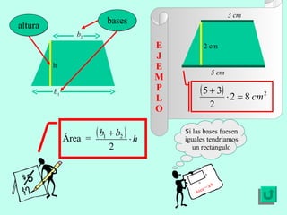 E J E MP L O Si las bases fuesen iguales tendríamos un rectángulo Área = a·b a b h altura b 1 b 2 bases 5 cm 3 cm 2 cm Área  = 