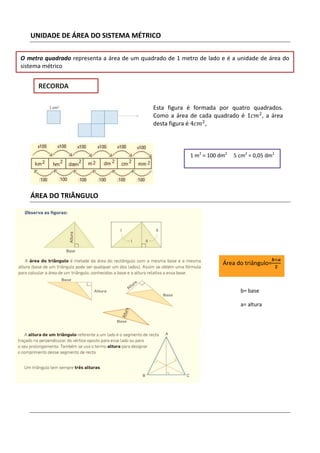 UNIDADE DE ÁREA DO SISTEMA MÉTRICO

O metro quadrado representa a área de um quadrado de 1 metro de lado e é a unidade de área do
sistema métrico


      RECORDA

                                             Esta figura é formada por quatro quadrados.
                                             Como a área de cada quadrado é 1ܿ݉ଶ , a área
                                             desta figura é 4ܿ݉ଶ ,



                                                          1 m2 = 100 dm2   5 cm2 = 0,05 dm2




   ÁREA DO TRIÂNGULO




                                                                                         ࢈ൈࢇ
                                                                      Área do triângulo=      ૛




                                                                             b= base

                                                                             a= altura
 