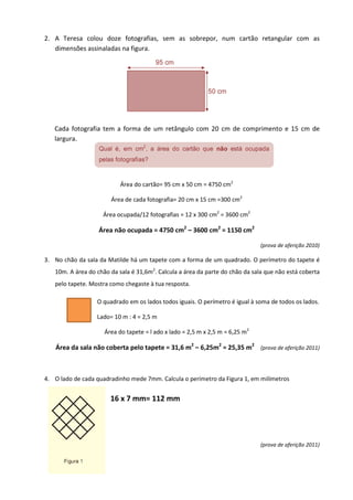 2. A Teresa colou doze fotografias, sem as sobrepor, num cartão retangular com as
   dimensões assinaladas na figura.




   Cada fotografia tem a forma de um retângulo com 20 cm de comprimento e 15 cm de
   largura.




                           Área do cartão= 95 cm x 50 cm = 4750 cm2

                       Área de cada fotografia= 20 cm x 15 cm =300 cm2

                    Área ocupada/12 fotografias = 12 x 300 cm2 = 3600 cm2

                   Área não ocupada = 4750 cm2 – 3600 cm2 = 1150 cm2

                                                                               (prova de aferição 2010)

3. No chão da sala da Matilde há um tapete com a forma de um quadrado. O perímetro do tapete é
   10m. A área do chão da sala é 31,6m2. Calcula a área da parte do chão da sala que não está coberta
   pelo tapete. Mostra como chegaste à tua resposta.

                  O quadrado em os lados todos iguais. O perímetro é igual à soma de todos os lados.

                  Lado= 10 m : 4 = 2,5 m

                     Área do tapete = l ado x lado = 2,5 m x 2,5 m = 6,25 m2

   Área da sala não coberta pelo tapete = 31,6 m2 – 6,25m2 = 25,35 m2 (prova de aferição 2011)



4. O lado de cada quadradinho mede 7mm. Calcula o perímetro da Figura 1, em milímetros


                       16 x 7 mm= 112 mm




                                                                               (prova de aferição 2011)
 