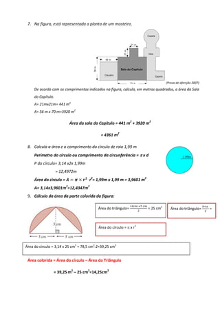 7. Na figura, está representada a planta de um mosteiro.




                                                                                        (Prova de aferição 2007)

     De acordo com os comprimentos indicados na figura, calcula, em metros quadrados, a área da Sala
     do Capítulo.
     A= 21mx21m= 441 m2
     A= 56 m x 70 m=3920 m2

                          Área da sala do Capítulo = 441 m2 + 3920 m2

                                            = 4361 m2

 8. Calcula a área e o comprimento do círculo de raio 1,99 m
     Perímetro do círculo ou comprimento da circunferência = π x d
     P do círculo= 3,14 x2x 1,99m
                    = 12,4972m
     Área do círculo = ࡭ ൌ ࣊ ൈ ࢘૛ r2= 1,99m x 1,99 m = 3,9601 m2
     A= 3,14x3,9601m2=12,4347m2
 9. Cálculo da área da parte colorida da figura:

                                                                ଵ଴௖௠ ൈହ ௖௠                                         ௕ൈ௔
                                           Área do triângulo=                = 25 cm2      Área do triângulo=            =
                                                                    ଶ                                               ଶ




                                           Área do círculo = π x r2



Área do circulo = 3,14 x 25 cm2 = 78,5 cm2:2=39,25 cm2


 Área colorida = Área do círculo – Área do Triângulo

                = 39,25 m2 – 25 cm2=14,25cm2
 