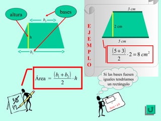 3 cm
                          bases
altura
                b2
                                         E            2 cm
                                         J
         h
                                         E                   5 cm
                                         M
         b1                              P         ( 5 + 3) ⋅ 2 = 8 cm 2
                                         L                   2
                                         O
                       ( b1 + b2 ) ⋅ h       Si las bases fuesen
              Área =                         iguales tendríamos
                           2                    un rectángulo


                                                         b

                                                  a
                                                           ·b
                                                     a   =a
                                                 Áre
 