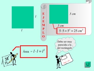 E                              5 cm
              l     J
                    E
                    M     5 cm
                    P
l                          5 ⋅ 5 = 52 = 25 cm 2
                    L
                    O
                          Debe ser muy
                           parecida a la
                          del rectángulo
    Área =   l ⋅ l = l2
                                         b

                                   a
                                              ·b
                                     a   =a
                                 Áre
 