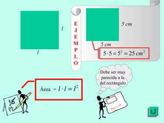 Área =
2
lll =⋅
22
25555 cm==⋅
l
l
Debe ser muy
parecida a la
del rectángulo
Área = a·b
a
b
5 cm
5 cm
E
J
E
M
P
L
O
 