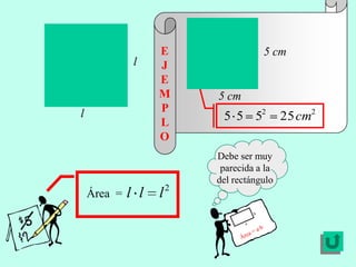 E               5 cm
              l    J
                   E
                   M    5 cm
                   P
l
                   L
                         5 5 52          25 cm2
                   O
                        Debe ser muy
                         parecida a la
                        del rectángulo
    Área =   l l   l2
 