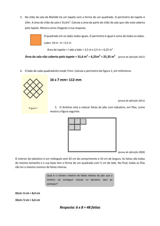 3. No chão da sala da Matilde há um tapete com a forma de um quadrado. O perímetro do tapete é
10m. A área do chão da sala é 31,6m2
. Calcula a área da parte do chão da sala que não está coberta
pelo tapete. Mostra como chegaste à tua resposta.
O quadrado em os lados todos iguais. O perímetro é igual à soma de todos os lados.
Lado= 10 m : 4 = 2,5 m
Área do tapete = l ado x lado = 2,5 m x 2,5 m = 6,25 m2
Área da sala não coberta pelo tapete = 31,6 m2
– 6,25m2
= 25,35 m2
(prova de aferição 2011)
4. O lado de cada quadradinho mede 7mm. Calcula o perímetro da Figura 1, em milímetros
16 x 7 mm= 112 mm
(prova de aferição 2011)
5. O António está a colocar fatias de pão num tabuleiro, em filas, como
mostra a figura seguinte.
(prova de aferição 2009)
O interior do tabuleiro é um retângulo com 42 cm de comprimento e 33 cm de largura. As fatias são todas
do mesmo tamanho e a sua base tem a forma de um quadrado com 5 cm de lado. No final, todas as filas
vão ter o mesmo número de fatias inteiras.
42cm :5 cm = 8,4 cm
33cm: 5 cm = 6,6 cm
Resposta: 6 x 8 = 48 fatias
 