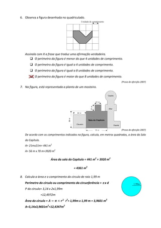 6. Observa a figura desenhada no quadriculado.
Assinala com X a frase que traduz uma afirmação verdadeira.
 O perímetro da figura é menor do que 4 unidades de comprimento.
 O perímetro da figura é igual a 4 unidades de comprimento.
 O perímetro da figura é igual a 8 unidades de comprimento.
 O perímetro da figura é maior do que 8 unidades de comprimento.
(Prova de aferição 2007)
7. Na figura, está representada a planta de um mosteiro.
(Prova de aferição 2007)
De acordo com os comprimentos indicados na figura, calcula, em metros quadrados, a área da Sala
do Capítulo.
A= 21mx21m= 441 m2
A= 56 m x 70 m=3920 m2
Área da sala do Capítulo = 441 m2
+ 3920 m2
= 4361 m2
8. Calcula a área e o comprimento do círculo de raio 1,99 m
Perímetro do círculo ou comprimento da circunferência = π
π
π
π x d
P do círculo= 3,14 x 2x1,99m
=12,4972m
Área do círculo =     
r2
= 1,99m x 1,99 m = 3,9601 m2
A=3,14x3,9601m2
=12,4347m2
 