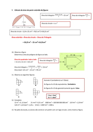 9. Cálculo da área da parte colorida da figura:
Área colorida = Área do círculo – Área do Triângulo
= 39,25 m2
– 25 cm2
=14,25cm2
10. Observa a figura
Determina a área do polígono da figura ao lado.
Área do quadrado= lado x lado
= 11 cm x 11 cm = 121 cm2
Área do triângulo =
  


 22 
Área total= 121 cm2
– 22 cm2
= 99 cm2
11. Observa as seguintes figuras:
12. Completa:
12 m2
= 0, 12 dam2
21 mm2
= 0,21 cm2
1000 km2
= 100 000 000 000 dm2
123 hm2
= 1,23 Km2
124 m2
= 1,24 dam2
= 1,24 a 13 km = 1300 hm2
= 1300 a
13. No pátio da escola, os alunos vão construir um jardim com um lago circular, como mostra a figura.
Área do triângulo=
  
= 25 cm2
Área do triângulo=

=
Área do círculo = π x r2
Área do circulo = 3,14 x 25 cm2
= 78,5 cm2
:2=39,25 cm2
Área do triângulo=

=
Assinala V (verdadeira) ou F (falsa):
As figuras A e B são equivalentes. Verdadeira
As figuras B e D são geometricamente iguais. Falsa
1 ha = 1hm
2
1a = 1 dam
2
 