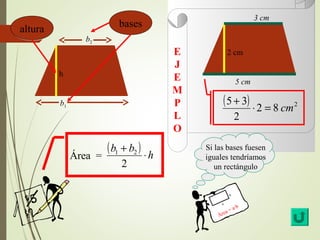 E 
J 
E 
MP 
L 
O 
Si las bases fuesen 
iguales tendríamos 
un rectángulo 
a 
b 
Área = a·b 
h 
aallttuurraa 
b1 
b2 
bbaasseess 
5 cm 
3 cm 
2 cm 
( b + b ) Área = 1 2 
× h 
2 
( 5 + 3 ) × 2 = 8 cm 
2 
2 
 