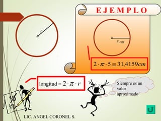 E J E M P L O 
r 
longitud = 2 ×p × r 
5 cm 
2 ×p ×5 @ 31,4159cm 
Siempre es un 
valor 
aproximado 
LIC. ANGEL CORONEL S. 

