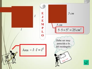 Área = l × l = l2 
5 cm 
5 cm 
5×5 = 52 = 25 cm2 
l 
l 
Debe ser muy 
parecida a la 
del rectángulo 
a 
b 
Área = a·b 
E 
J 
E 
MP 
L 
O 
 