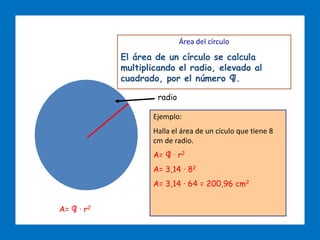 ÁREAS DE FIGURAS PLANAS
Área del círculo
El área de un círculo se calcula
multiplicando el radio, elevado al
cuadrado, por el número ¶.
A= ¶ · r2
radio
Ejemplo:
Halla el área de un cículo que tiene 8
cm de radio.
A= ¶ · r2
A= 3,14 · 82
A= 3,14 · 64 = 200,96 cm2
 