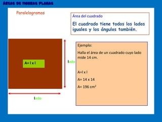 ÁREAS DE FIGURAS PLANAS
lado
ladoA= l x l
Área del cuadrado
El cuadrado tiene todos los lados
iguales y los ángulos también.
Ejemplo:
Halla el área de un cuadrado cuyo lado
mide 14 cm.
A=l x l
A= 14 x 14
A= 196 cm2
Paralelogramos
 