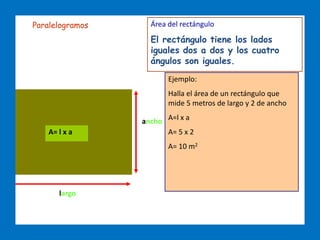 ÁREAS DE FIGURAS PLANAS
largo
ancho
A= l x a
Área del rectángulo
El rectángulo tiene los lados
iguales dos a dos y los cuatro
ángulos son iguales.
Ejemplo:
Halla el área de un rectángulo que
mide 5 metros de largo y 2 de ancho
A=l x a
A= 5 x 2
A= 10 m2
Paralelogramos
 