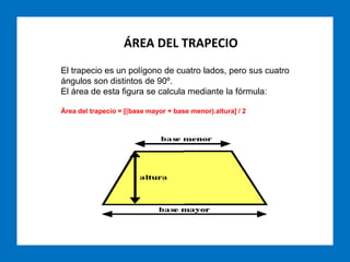 ÁREA DEL TRAPECIO
El trapecio es un polígono de cuatro lados, pero sus cuatro
ángulos son distintos de 90º.
El área de esta figura se calcula mediante la fórmula:
Área del trapecio = [(base mayor + base menor).altura] / 2
 