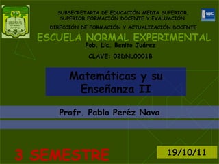 ESCUELA NORMAL EXPERIMENTAL SUBSECRETARIA DE EDUCACIÓN MEDIA SUPERIOR, SUPERIOR,FORMACIÓN DOCENTE Y EVALUACIÓN  DIRECCIÓN DE FORMACIÓN Y ACTUALIZACIÓN DOCENTE Matemáticas y su Enseñanza II Profr . Pablo Peréz Nava 3 SEMESTRE 19/10/11 Pob. Lic. Benito Juárez CLAVE: 02DNL0001B 