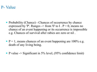 P- Value
 Probability (Chance) - Chances of occurrence by chance
expressed by 'P'. Ranges -> from '0' to I . P = 0, means no
chance of an event happening or its occurrence is impossible
e.g. Chances of survival after rabies are zero or nil .
 P = 1, means chances of an event happening are 100% e.g.
death of any living being.
 P value -> Significant in 5% level, (95% confidence limit)
 
