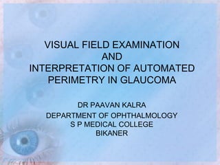 VISUAL FIELD EXAMINATION
AND
INTERPRETATION OF AUTOMATED
PERIMETRY IN GLAUCOMA
DR PAAVAN KALRA
DEPARTMENT OF OPHTHALMOLOGY
S P MEDICAL COLLEGE
BIKANER
 