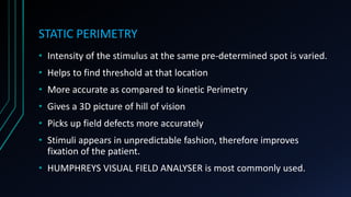 STATIC PERIMETRY
• Intensity of the stimulus at the same pre-determined spot is varied.
• Helps to find threshold at that location
• More accurate as compared to kinetic Perimetry
• Gives a 3D picture of hill of vision
• Picks up field defects more accurately
• Stimuli appears in unpredictable fashion, therefore improves
fixation of the patient.
• HUMPHREYS VISUAL FIELD ANALYSER is most commonly used.
 