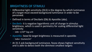 BRIGHTNESS OF STIMULI
• Differential light sensitivity (DLS) is the degree by which luminance
of a target must exceed background luminance in order to be
perceived.
• Defined in terms of Decibels (Db) & Apostibs (abs).
• Decibels- it is negative logarithmic unit of change in stimulus
brightness, which is used in perimetry for scaling differential light
sensitivity
• 1db= 1/10th log unit
• Apostibs- bowl & target brightness is measured in apostibs
• 1abs= 1lumen/m2
• At 31.5 asb background luminance, fovea shows highest sensitivity
and is able to detect both the dimmest smallest targets
 