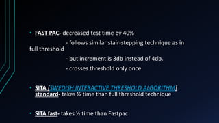 • FAST PAC- decreased test time by 40%
- follows similar stair-stepping technique as in
full threshold
- but increment is 3db instead of 4db.
- crosses threshold only once
• SITA [SWEDISH INTERACTIVE THRESHOLD ALGORITHM]
standard- takes ½ time than full threshold technique
• SITA fast- takes ½ time than Fastpac
 