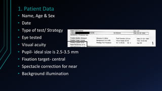 1. Patient Data
• Name, Age & Sex
• Date
• Type of test/ Strategy
• Eye tested
• Visual acuity
• Pupil- ideal size is 2.5-3.5 mm
• Fixation target- central
• Spectacle correction for near
• Background illumination
 