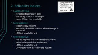 2. Reliability Indices
• Fixation losses-
• Indicates steadiness of gaze
• Presenting stimuli at blind spot
• Loss > 20% => test unreliable
• False positive-
• Trigger happy patients
• Response of audible stimulus when no target is
presented
• >33% => unreliable test
• False negative-
• Fails to respond to a supra-threshold stimuli
• Indicates fatigue & inattentiveness
• >33% => unreliable test
• Cloverleaf defect is seen due to high FN
 