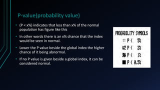 P-value(probability value)
• (P < x%) indicates that less than x% of the normal
population has figure like this
• In other words there is an x% chance that the index
would be seen in normal.
• Lower the P value beside the global index the higher
chance of it being abnormal.
• If no P value is given beside a global index, it can be
considered normal.
 