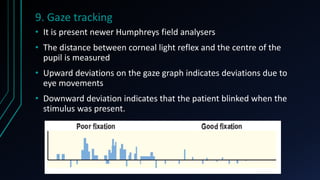 9. Gaze tracking
• It is present newer Humphreys field analysers
• The distance between corneal light reflex and the centre of the
pupil is measured
• Upward deviations on the gaze graph indicates deviations due to
eye movements
• Downward deviation indicates that the patient blinked when the
stimulus was present.
 