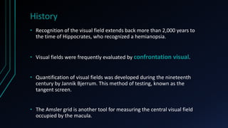 History
• Recognition of the visual field extends back more than 2,000 years to
the time of Hippocrates, who recognized a hemianopsia.
• Visual fields were frequently evaluated by confrontation visual.
• Quantification of visual fields was developed during the nineteenth
century by Jannik Bjerrum. This method of testing, known as the
tangent screen.
• The Amsler grid is another tool for measuring the central visual field
occupied by the macula.
 