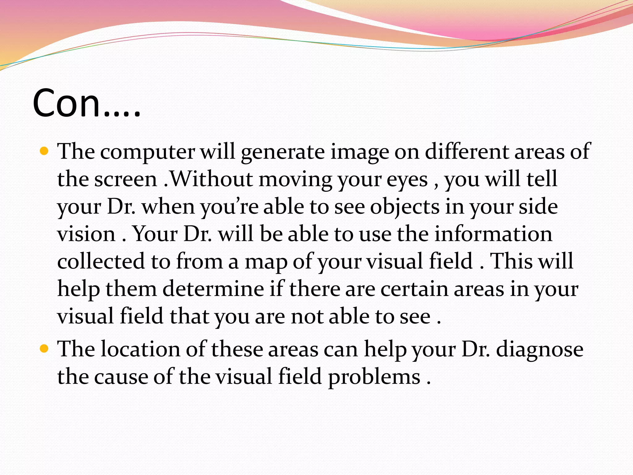 Con….
 The computer will generate image on different areas of
the screen .Without moving your eyes , you will tell
your Dr. when you’re able to see objects in your side
vision . Your Dr. will be able to use the information
collected to from a map of your visual field . This will
help them determine if there are certain areas in your
visual field that you are not able to see .
 The location of these areas can help your Dr. diagnose
the cause of the visual field problems .
 